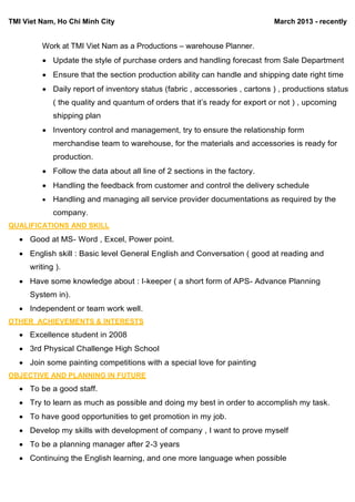 TMI Viet Nam, Ho Chi Minh City March 2013 - recently
Work at TMI Viet Nam as a Productions – warehouse Planner.
 Update the style of purchase orders and handling forecast from Sale Department
 Ensure that the section production ability can handle and shipping date right time
 Daily report of inventory status (fabric , accessories , cartons ) , productions status
( the quality and quantum of orders that it’s ready for export or not ) , upcoming
shipping plan
 Inventory control and management, try to ensure the relationship form
merchandise team to warehouse, for the materials and accessories is ready for
production.
 Follow the data about all line of 2 sections in the factory.
 Handling the feedback from customer and control the delivery schedule
 Handling and managing all service provider documentations as required by the
company.
QUALIFICATIONS AND SKILL
 Good at MS- Word , Excel, Power point.
 English skill : Basic level General English and Conversation ( good at reading and
writing ).
 Have some knowledge about : I-keeper ( a short form of APS- Advance Planning
System in).
 Independent or team work well.
OTHER ACHIEVEMENTS & INTERESTS
 Excellence student in 2008
 3rd Physical Challenge High School
 Join some painting competitions with a special love for painting
OBJECTIVE AND PLANNING IN FUTURE
 To be a good staff.
 Try to learn as much as possible and doing my best in order to accomplish my task.
 To have good opportunities to get promotion in my job.
 Develop my skills with development of company , I want to prove myself
 To be a planning manager after 2-3 years
 Continuing the English learning, and one more language when possible
 