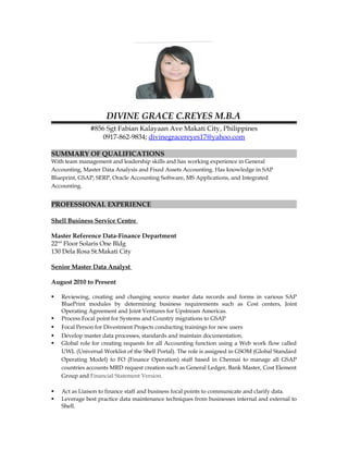 DIVINE GRACE C.REYES M.B.A
#856 Sgt Fabian Kalayaan Ave Makati City, Philippines
0917-862-9834; divinegracereyes17@yahoo.com
SUMMARY OF QUALIFICATIONS
With team management and leadership skills and has working experience in General
Accounting, Master Data Analysis and Fixed Assets Accounting. Has knowledge in SAP
Blueprint, GSAP, SERP, Oracle Accounting Software, MS Applications, and Integrated
Accounting.
PROFESSIONAL EXPERIENCE
Shell Business Service Centre
Master Reference Data-Finance Department
22nd
Floor Solaris One Bldg
130 Dela Rosa St.Makati City
Senior Master Data Analyst
August 2010 to Present
 Reviewing, creating and changing source master data records and forms in various SAP
BluePrint modules by determining business requirements such as Cost centers, Joint
Operating Agreement and Joint Ventures for Upstream Americas.
 Process Focal point for Systems and Country migrations to GSAP
 Focal Person for Divestment Projects conducting trainings for new users
 Develop master data processes, standards and maintain documentation.
 Global role for creating requests for all Accounting function using a Web work flow called
UWL (Universal Worklist of the Shell Portal). The role is assigned in GSOM (Global Standard
Operating Model) to FO (Finance Operation) staff based in Chennai to manage all GSAP
countries accounts MRD request creation such as General Ledger, Bank Master, Cost Element
Group and Financial Statement Version.
 Act as Liaison to finance staff and business focal points to communicate and clarify data.
 Leverage best practice data maintenance techniques from businesses internal and external to
Shell.
 