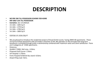 DESCRIPTION
• NO PRE EMI TILL POSSESSION SCHEME FOR HOME
• PAY ONLY 15% TILL POSSESSION
• Carnation, Sec-115,Mohali
• 3+1 bhk – 1695 Sq.Ft
• 3+1 bhk – 1770 Sq.Ft
• 3+1 bhk – 1796 Sq.Ft
• 3+1 bhk – 1806 Sq.Ft
•
• COST(B.S.P.) 3250 /SQ.FT
•
• We are pleased to introduce the residential project of Ansal Orchid county having 3BHK+SR apartments . These
are full furnished apartments with all modern amenities of life .We operates on the principle that long term
excellence is achieved through pride in workmanship combined with maximum value and client satisfaction. There
are 4 categories of 3 BHK apartments .
• Distances-
• QUARK IT PARK- Dell corp.- 4.5Kms
• Proposed Golf Course- 3.5Kms
• IVY Hospital- 5.75kms
• Fortis Hospital & Mohali Bus stand- 8.5kms
• Airport Ring road- 5kms.
 