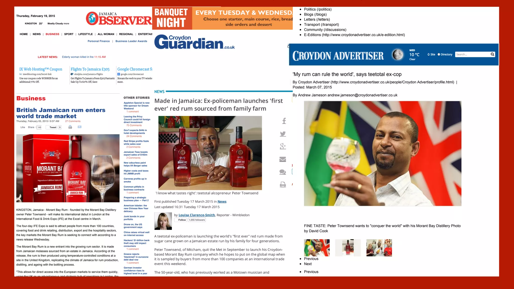 Page 1 of 7http://www.jamaicaobserver.com/business/British-Jamaican-rum-enters-world-trade-market
KINGSTON 25° Mostly Cloudy more
Thursday, February 19, 2015 Search GO
A D V E R T I S E M E N T
More Videos »
Videos
TweetTweet 9
British Jamaican rum enters
world trade market
Thursday, February 05, 2015 | 9:37 AM 27 Comments
KINGSTON, Jamaica - Morant Bay Rum - founded by the Morant Bay Distillery
owner Peter Townsend - will make its international debut in London at the
International Food & Drink Expo (IFE) at the Excel centre in March.
The four-day IFE Expo is said to attract people from more than 100 countries,
covering food and drink retailing, distribution, export and the hospitality sectors,
the key markets the Morant Bay Rum is seeking to connect with according to a
news release Wednesday.
The Morant Bay Rum is a new entrant into the growing rum sector. It is made
from Jamaican molasses sourced from an estate in Jamaica. According ot the
release, the rum is then produced using temperature-controlled conditions at a
site in the United Kingdom, replicating the climate of Jamaica for rum production,
distilling, and ageing with the bottling process.
"This allows for direct access into the European markets to service them quickly,
using the UK as an advantageous and strategic hub of operations in London, the
OTHER STORIES
Appleton Special is new
title sponsor for Dream
Weekend
1 comment
Leaving the Privy
Council could hit foreign
direct investment
75 Comments
Gov't expects $44b in
hotel developments
24 Comments
Red Stripe profits fizzle
while sales soar
2 Comments
Jamaican Teas boasts
export sales of $102m
2 Comments
New odourless paint
helps lift Berger sales
Higher costs and taxes
hit JMMB profit
Carreras profits up in
smoke
Common pitfalls in
business contracts
1 comment
Preparing a strategic
business plan — Part 2
American lobster: the
new Chinese New Year
delicacy
Junk bonds in your
portfolio
Drone on, the US
government says
China raises virtual wall
on internet access
Hackers' $1-billion bank
theft may still impact
consumers
1 comment
Greece rejects
'blackmail' in eurozone
debt deal row
1 comment
German investor
confidence rises to
highest level in a year
Business
HOME | NEWS | BUSINESS | SPORT | LIFESTYLE | ALL WOMAN | REGIONAL | ENTERTAINMENT | HEALTH | PHOTOS | CLASSIFIEDS
Personal Finance | Business Leader Awards
LATEST NEWS: Elderly woman killed in fire 11:15 AM
IX Web Hosting™ Coupon
ixwebhosting.com/Secret-link
Use ourcoupon code WINNERforan
additional71% Off.
Flights To Jamaica £305
okalpha.com/Jamaica-Flights
Get FlightsToJamaicaFrom£305Fantastic
Sale Up To60% Off,Save
Google Chromecast for £30
google.com/chromecast
Streamthe web toyourTV wirelessly. Find out
more.
Nespresso™ Official Site
nespresso.com/Luxury_Coffee
Incredible CreationsStart With Nespresso.
23 Grand Cru Coffees.
148LikeLike ShareShare
Woman is 53 But Looks 27!
Stanmore: Mom reveals 1 simple
wrinkle trick that has angered
doctors..
Controversy Over New Steroid
Alternative
Rare Plant Increases Muscle
Growth 700% -- But Should It Be
Banned?
1 SHOCKING Tip To KILL Belly
Fat
Use this simple trick to lose 2 Stone
in 4 Weeks.
Mobile Site | About | Newsletter | E-Paper
Page 1 of 4http://www.croydonguardian.co.uk/news/11861674.Made_in_Jamaica__Ex_policeman_launches__first_ever__red_rum_sourced_from_family_farm/
search !H 12.8°c Croydon Town
'I know what tastes right': teetotal alcopreneur Peter Townsend
Made in Jamaica: Ex-policeman launches 'first
ever' red rum sourced from family farm
First published Tuesday 17 March 2015 in News
Last updated 16:31 Tuesday 17 March 2015
by Louisa Clarence-Smith, Reporter - Wimbledon
FollowFollow 1,055 followers
A teetotal ex-policeman is launching the world's "first ever" red rum made from
sugar cane grown on a Jamaican estate run by his family for four generations.
Peter Townsend, of Mitcham, quit the Met in September to launch his Croydon-
based Morant Bay Rum company which he hopes to put on the global map when
it is sampled by buyers from more than 100 companies at an international trade
event this weekend.
The 50-year-old, who has previously worked as a Motown musician and
" Send us your news, pictures and videos
Get news alerts sent to your inboxGet news alerts sent to your inbox
Log in Register
Local Businesses Dating Buy & Sell Book an ad
NEWS
#
$
%
&
'
(
KEEP IN TOUCH WITH LOCAL NEWS )))
MOST READ STORIES
Increase in violent crime in Croydon1
Murdered teenage runaway:
Metropolitan Police failed his family
2
Care home worker 'plied child with
wine and sexually abused him'
3
These filthy restaurant pictures will
put you off your dinner: The owner
has to pay £24,122 for breaking food
hygiene rules
4
Eight-year-old boy 'punched and
kicked man' in brutal park attack
5
Beckenham babysitter gets FILTHY
sexual response after applying for job
6
PICTURED: Rap star drives Lambo'
through Eltham
7
18-year-old stabbed outside
community centre in 'revenge attack'
8
Page 2 of 13http://www.croydonadvertiser.co.uk/rum-teetotal-ex-PC-turned-distiller/story-26123678-detail/story.html
Politics (/politics)
Blogs (/blogs)
Letters (/letters)
Transport (/transport)
Community (/discussions)
E-Editions (http://www.croydonadvertiser.co.uk/e-edition.html)
'My rum can rule the world', says teetotal ex-cop
By Croydon Advertiser (http://www.croydonadvertiser.co.uk/people/Croydon Advertiser/profile.html) |
Posted: March 07, 2015
By Andrew Jameson andrew.jameson@croydonadvertiser.co.uk
Previous
Next
Previous
FINE TASTE: Peter Townsend wants to "conquer the world" with his Morant Bay Distillery Photo
by David Cook
 