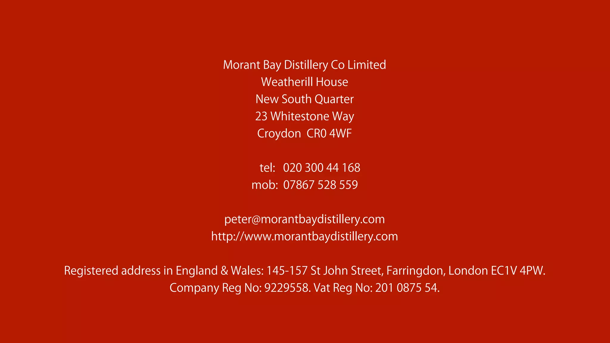 Morant Bay Distillery Co Limited
Weatherill House
New South Quarter
23 Whitestone Way
Croydon CR0 4WF
tel: 020 300 44 168
mob: 07867 528 559
peter@morantbaydistillery.com
http://www.morantbaydistillery.com
Registered address in England & Wales: 145-157 St John Street, Farringdon, London EC1V 4PW.
Company Reg No: 9229558. Vat Reg No: 201 0875 54.
 
