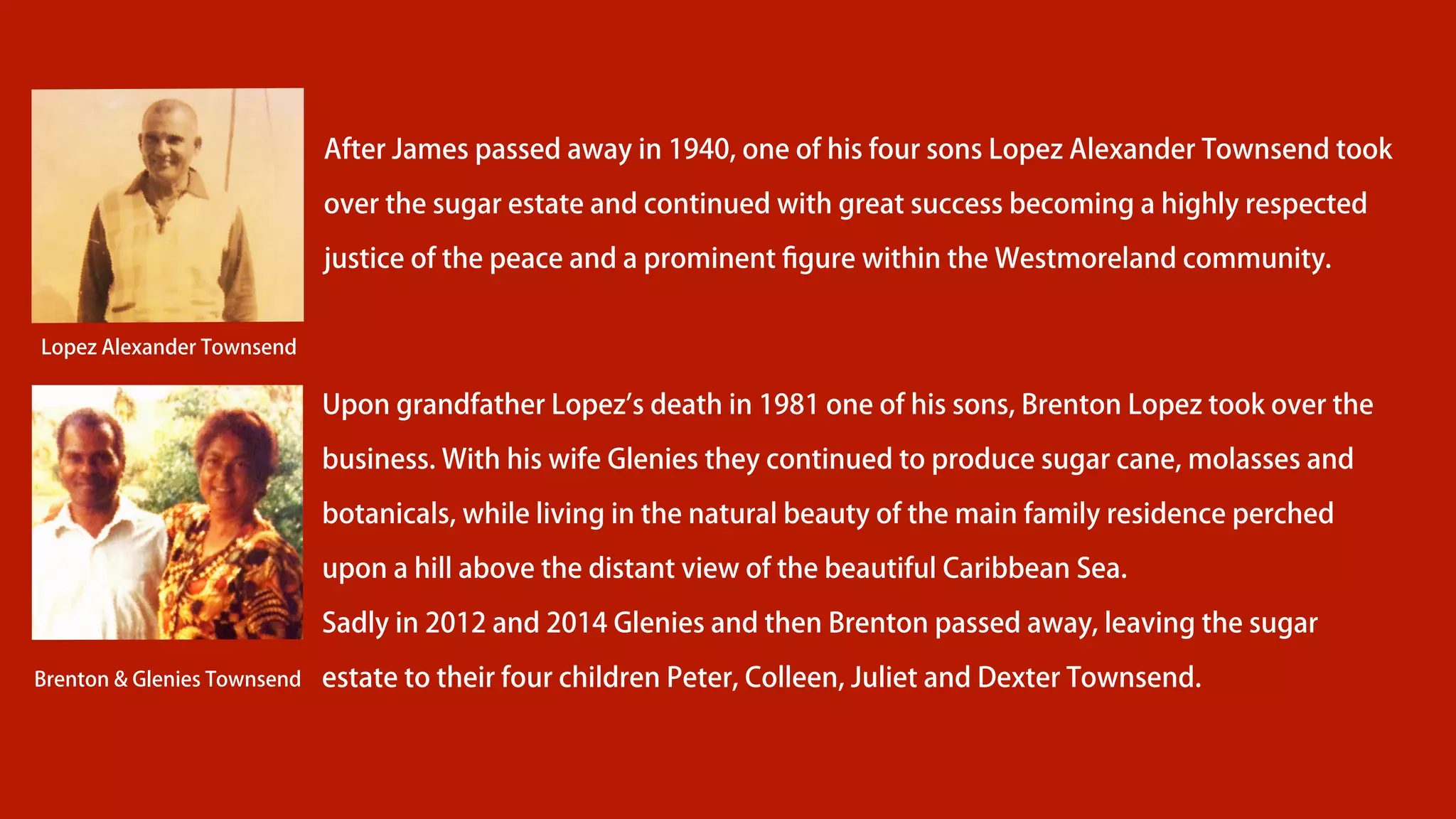After James passed away in 1940, one of his four sons Lopez Alexander Townsend took
over the sugar estate and continued with great success becoming a highly respected
justice of the peace and a prominent ﬁgure within the Westmoreland community.
Upon grandfather Lopez s death in 1981 one of his sons, Brenton Lopez took over the
business. With his wife Glenies they continued to produce sugar cane, molasses and
botanicals, while living in the natural beauty of the main family residence perched
upon a hill above the distant view of the beautiful Caribbean Sea.
Sadly in 2012 and 2014 Glenies and then Brenton passed away, leaving the sugar
estate to their four children Peter, Colleen, Juliet and Dexter Townsend.
Lopez Alexander Townsend
Brenton & Glenies Townsend
 