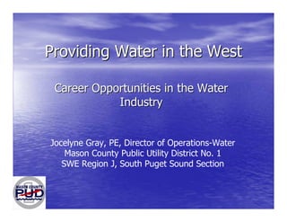 Providing Water in the WestProviding Water in the West
Career Opportunities in the WaterCareer Opportunities in the Water
IndustryIndustry
Jocelyne Gray, PE, Director of Operations-Water
Mason County Public Utility District No. 1
SWE Region J, South Puget Sound Section
 