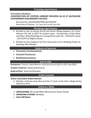 2
VOCATIONAL TRAININGS:
CONSTRUCTION OF CENTRAL LIBRARY BUILDING [G+2] AT JALPAIGURI
GOVERNMENT ENGINEERING COLLEGE
ORGANIZATION : JALPAIGURI PWD, JALPAIGURI
DURATION OF TRAINING : 13th June 2012 to 09th July 2012
Worked as Site In-Charge (Civil) and Senior Billing Engineer For Glove
Infracon Pvt Ltd. in IOCL for project name : Construction of Non Plant
and Other Allied Buildings etc. having Work order No : 24256395, dated
: 24/9/2014 at Digboi, Assam.
Worked as Asst. Engineer for B.C.S Associates at G+4 Building Project at
Arambag, West Bengal.
TRANSPORTATION ENGINEERING.
CONCRETE TECHNOLOGY.
BAR BENDING SCHEDULE.
EXPERIENCE : TWENTY THREE MONTHS FROM 3RD AUGUST,2013 TO 30TH
JUNE 2015.
CURRENT COMPANY : HAZRA & ASSOCIATES
NAME OF POST : ASSISTANT ENGINEER.
Training experiences
Working experiences
Subjects of Interest
Job Profile
Achievements
Extra–Curricular Achievements:
Member of Drama team that won the 3rd prize in the inter college drama
festival in 2011.
Software Skills
APPLICATIONS: Microsoft Office (Word, Excel, Power Point)
OPERATING SYSTEMS: Windows.
Auto-CAD Basics
 