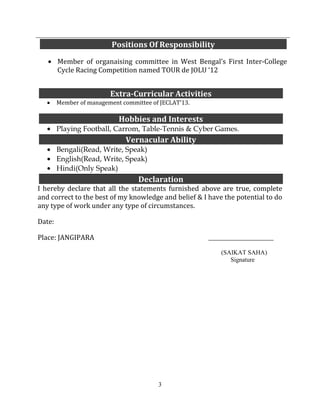 3
Member of management committee of JECLAT’13.
Playing Football, Carrom, Table-Tennis & Cyber Games.
Bengali(Read, Write, Speak)
English(Read, Write, Speak)
Hindi(Only Speak)
I hereby declare that all the statements furnished above are true, complete
and correct to the best of my knowledge and belief & I have the potential to do
any type of work under any type of circumstances.
Date:
Place: JANGIPARA ____________________________
(SAIKAT SAHA)
Signature
Positions Of Responsibility
Member of organaising committee in West Bengal’s First Inter-College
Cycle Racing Competition named TOUR de JOLU ‘12
Extra-Curricular Activities
Hobbies and Interests
Vernacular Ability
Declaration
 