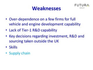 Weaknesses
• Over-dependence on a few firms for full
vehicle and engine development capability
• Lack of Tier-1 R&D capabi...