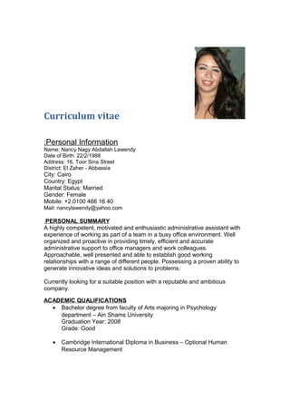 Curriculum vitae
Personal Information:
Name: Nancy Nagy Abdallah Lawendy
Date of Birth: 22/2/1988
Address: 16, Toor Sina Street
District: El Zaher - Abbassia
City: Cairo
Country: Egypt
Marital Status: Married
Gender: Female
Mobile: +2.0100 466 16 40
Mail: nancylawendy@yahoo.com
PERSONAL SUMMARY
A highly competent, motivated and enthusiastic administrative assistant with
experience of working as part of a team in a busy office environment. Well
organized and proactive in providing timely, efficient and accurate
administrative support to office managers and work colleagues.
Approachable, well presented and able to establish good working
relationships with a range of different people. Possessing a proven ability to
generate innovative ideas and solutions to problems.
Currently looking for a suitable position with a reputable and ambitious
company.
ACADEMIC QUALIFICATIONS
• Bachelor degree from faculty of Arts majoring in Psychology
department – Ain Shams University
Graduation Year: 2008
Grade: Good
• Cambridge International Diploma in Business – Optional Human
Resource Management
 