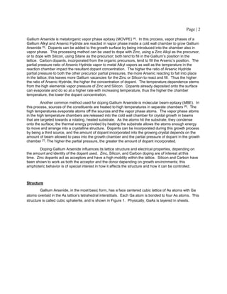Page | 2
Gallium Arsenide is metalorganic vapor phase epitaxy (MOVPE) [4]. In this process, vapor phases of a
Gallium Alkyl and Arsenic Hydride are reacted in vapor phase inside a cold wall chamber to grow Gallium
Arsenide [5]. Dopants can be added to the growth surface by being introduced into the chamber also in
vapor phase. This processing method can be used to dope with Zinc, using a Zinc Alkyl as the precursor,
or to dope with Silicon, using Silane as the precursor; both tend to fill in the Gallium’s position in the
lattice. Carbon dopants, incorporated from the organic precursors, tend to fill the Arsenic’s position. The
partial pressure ratio of Arsenic Hydride vapor to metal Alkyl vapors as well as the temperature in the
reaction chamber impact the resultant dopant concentration. The higher the ratio of Arsenic Hydride
partial pressure to both the other precursor partial pressures, the more Arsenic reacting to fall into place
in the lattice; this leaves more Gallium vacancies for the Zinc or Silicon to react and fill. Thus the higher
the ratio of Arsenic Hydride, the higher the concentration of dopant. The temperature dependence stems
from the high elemental vapor pressure of Zinc and Silicon. Dopants already deposited onto the surface
can evaporate and do so at a higher rate with increasing temperature, thus the higher the chamber
temperature, the lower the dopant concentration.
Another common method used for doping Gallium Arsenide is molecular beam epitaxy (MBE). In
this process, sources of the constituents are heated to high temperatures in separate chambers [6]. The
high temperatures evaporate atoms off the sources and the vapor phase atoms. The vapor phase atoms
in the high temperature chambers are released into the cold wall chamber for crystal growth in beams
that are targeted towards a rotating, heated substrate. As the atoms hit the substrate, they condense
onto the surface; the thermal energy provided by heating the substrate allows the atoms enough energy
to move and arrange into a crystalline structure. Dopants can be incorporated during this growth process
by being a third source, and the amount of dopant incorporated into the growing crystal depends on the
amount of beam allowed to pass into the growth chamber and the partial pressure of dopant in the growth
chamber [7]. The higher the partial pressure, the greater the amount of dopant incorporated.
Doping Gallium Arsenide influences its lattice structure and electrical properties, depending on
the amount and identity of the dopant used. Zinc, Silicon, and Carbon doping are of interest at this
time. Zinc dopants act as acceptors and have a high mobility within the lattice. Silicon and Carbon have
been shown to work as both the acceptor and the donor depending on growth environments; this
amphoteric behavior is of special interest in how it affects the structure and how it can be controlled.
Structure
Gallium Arsenide, in the most basic form, has a face centered cubic lattice of As atoms with Ga
atoms overlaid in the As lattice’s tetrahedral interstitials. Each Ga atom is bonded to four As atoms. This
structure is called cubic sphalerite, and is shown in Figure 1. Physically, GaAs is layered in sheets.
 