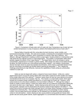 Page | 5
Figure 3. Comparison of GaAs solar cell to Si solar cell; (top) Temperature rise of solar cell over
ambient temperature in a day of exposure; (bottom) Normalized performance of solar cells [3]
Doping Gallium Arsenide with Zinc using alters the band structure, carrier mobility, and
luminescence properties of GaAs. Zinc acts as an acceptor, increasing the concentration of holes in the
GaAs. It sits in the gallium sublattice, which contributes to it having a high rate of diffusion. Zinc
diffusion, although it beneficial in creating a uniform p-type region, causes problems in multi-junction solar
cells where the Zinc diffuses across to n-type doped layers. This creates a compensation effect which
partially negates the effects of the n-type doping [10]. The doped GaAs, due to its increase in carrier
concentration, experiences an increase in carrier mobility. With charge now able to move faster through
its lattice, the GaAs functions as a more efficient photovoltaic material. Low mobility in photovoltaic
devices has been shown to cause trap-assisted recombination, which means a generated electron-hole
pair are more likely to annihilate one another before reaching the electrodes [11]. Zinc, despite the
challenge presented by its high diffusivity, improves the capabilities of GaAs acting as a photovoltaic
material in a solar cell.
GaAs can also be doped with carbon, a dopant of more recent interest. Unlike zinc, carbon
dopant atoms tend to occupy the arsenic lattice sites of the GaAs crystal due to their smaller size making
fit the smaller lattice spot more optimal [5]. However, carbon does not have as many electrons as arsenic
and therefore tends to act as an acceptor, like zinc. This results in a p-type GaAs crystal, which again
exhibits the increased charge mobility that allows for it to work better as a solar cell. However, since
carbon tends to sit on the arsenic sublattice, it is more limited in diffusion [10]. Although this makes it
harder to create a uniform doping, it means the carbon atoms do not create the compensation effects like
zinc atoms do when near n-type regions. Carbon doping comes with its own set of challenges though.
During growth, hydrogen can be introduced to the growing crystal and get trapped in the lattice [10]. The
carbon atoms tend to complex with these hydrogen atoms, and these carbon-hydrogen complexes create
impedances to electricity flow. This impedance negates some of the advantage of carbon doping.
Luckily, it can be easily fixed as the hydrogen can be released from the lattice by simply annealing it
under an inert atmosphere. Carbon doping can also cause problems during growth as it slows down
growth rate and cause growth islands, dopant aggregation in a concentrated area that leads to unwanted
 