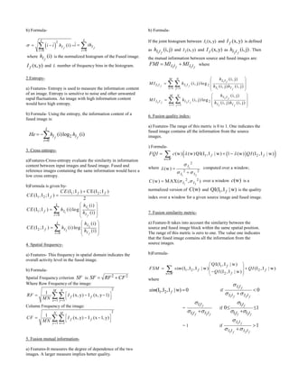 b) Formula-
 
2
0
(i)
f
L
I
i
i i h

  ,
0
f
L
I
i
i ih

 
where (i)
fIh is the normalized histogram of the Fused image.
(x,y)fI and L number of frequency bins in the histogram.
2.Entropy-
a) Features- Entropy is used to measure the information content
of an image. Entropy is sensitive to noise and other unwanted
rapid fluctuations. An image with high information content
would have high entropy.
b) Formula- Using the entropy, the information content of a
fused image is:
2
0
(i)log (i)
f f
L
I I
i
He h h

 
3. Cross entropy-
a)Features-Cross-entropy evaluate the similarity in information
content between input images and fused image. Fused and
reference images containing the same information would have a
low cross entropy.
b)Formula is given by-
1
1
2
2
1 2
1 2
1
0
2
0
(I ;I ) CE(I ;I )
(I ,I ;I )
2
(i)
(I ;I ) (i)log
(i)
(i)
(I ;I ) (i)log
(i)
f
f
f f
f
L
I
If
Ii
L
I
If
Ii
CE
CE
h
CE h
h
h
CE h
h


 
 
 
 
 
 
 
 
 
 






4. Spatial frequency-
a) Features- This frequency in spatial domain indicates the
overall activity level in the fused image.
b) Formula-
Spatial Frequency criterion SF is: 2 2SF RF CF 
Where Row Frequency of the image:
2
1 1
1
(x, y) I (x, y 1)
M N
f f
x y
RF I
MN  
 
  
   
Column Frequency of the image:
2
1 1
1
(x, y) I (x 1, y)
N M
f f
y x
CF I
MN  
 
  
   
5. Fusion mutual information-
a) Features-It measures the degree of dependence of the two
images. A larger measure implies better quality.
b) Formula-
If the joint histogram between 1(x,y)I and (x,y)fI is defined
as
1
(i, j)
fI Ih and 2 (x, y)I and (x,y)fI as
2
(i, j)
fI Ih . Then
the mutual information between source and fused images are:
1 1f fI I I IFMI MI MI  where
1
1 1
1
2
2 2
2
2
1 1
2
1 1
(i, j)
(i, j) log
(i, j) (i, j)
(i, j)
(i, j) log
(i, j) (i, j)
f
f f
f
f
f f
f
M N I I
I I I I
I Ii j
M N I I
I I I I
I Ii j
h
M I h
h h
h
M I h
h h
 
 
 
 
 
 
 
 
 
 
 
 


 
 
6. Fusion quality index-
a) Features-The range of this metric is 0 to 1. One indicates the
fused image contains all the information from the source
images.
) Formula-
  1 2(w) (w)QI(I ,I | w) 1 (w) (I ,I | w)f f
w W
FQI c QI 

  
where 1
1 2
2
2 2
(w)
I
I I


 


computed over a window;
1 2
2 2(w) MAX( , )I IC   over a window (w)c is a
normalized version of (w)C and 1QI(I ,I | w)f is the quality
index over a window for a given source image and fused image.
7. Fusion similarity metric-
a) Feature-It takes into account the similarity between the
source and fused image block within the same spatial position.
The range of this metric is zero to one. The value one indicates
that the fused image contains all the information from the
source images.
b)Formula-
1
1 2 2
2
QI(I ,I | w)
(I , I ,I | w) (I , I | w)
(I ,I | w)
f
f f
fw W
FSM sim QI
QI
 
 
 
 
 

where
1 2(I ,I ,I | w) 0fsim  if
1
1 2
0f
f f
I I
I I I I

 


=
1
1 2
f
f f
I I
I I I I

 
if
1
1 2
0 1f
f f
I I
I I I I

 
 

= 1 if
1
1 2
1f
f f
I I
I I I I

 


 