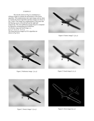 IV.RESULT
The aircraft, shown in Fig.2 is considered as a
reference image to evaluate the performance of the fusion
algorithm. The complementary pair input images and are taken
to evaluate the fusion algorithm and these images are shown in
Fig. 3 and 4. The images are complementary in the sense that
the blurring occurs at the left-half and the right half
respectively. The error (difference) image (Fig.6) is computed
by taking the corresponding pixel difference
of reference mage and fused image ,i.e.,
IE(x, y) = IR (x, y) – IF (x, y)
The fused and error images by PCA algorithm are
shown in Fig.5 & 6.
Figure 2. Reference image (x, y)rI
Figure 3. Source image1 1(x, y)I
Figure 4. Source image2 2 (x, y)I
Figure 5. Fused image IF (x, y)
Figure 6. Error image IE(x, y)
 