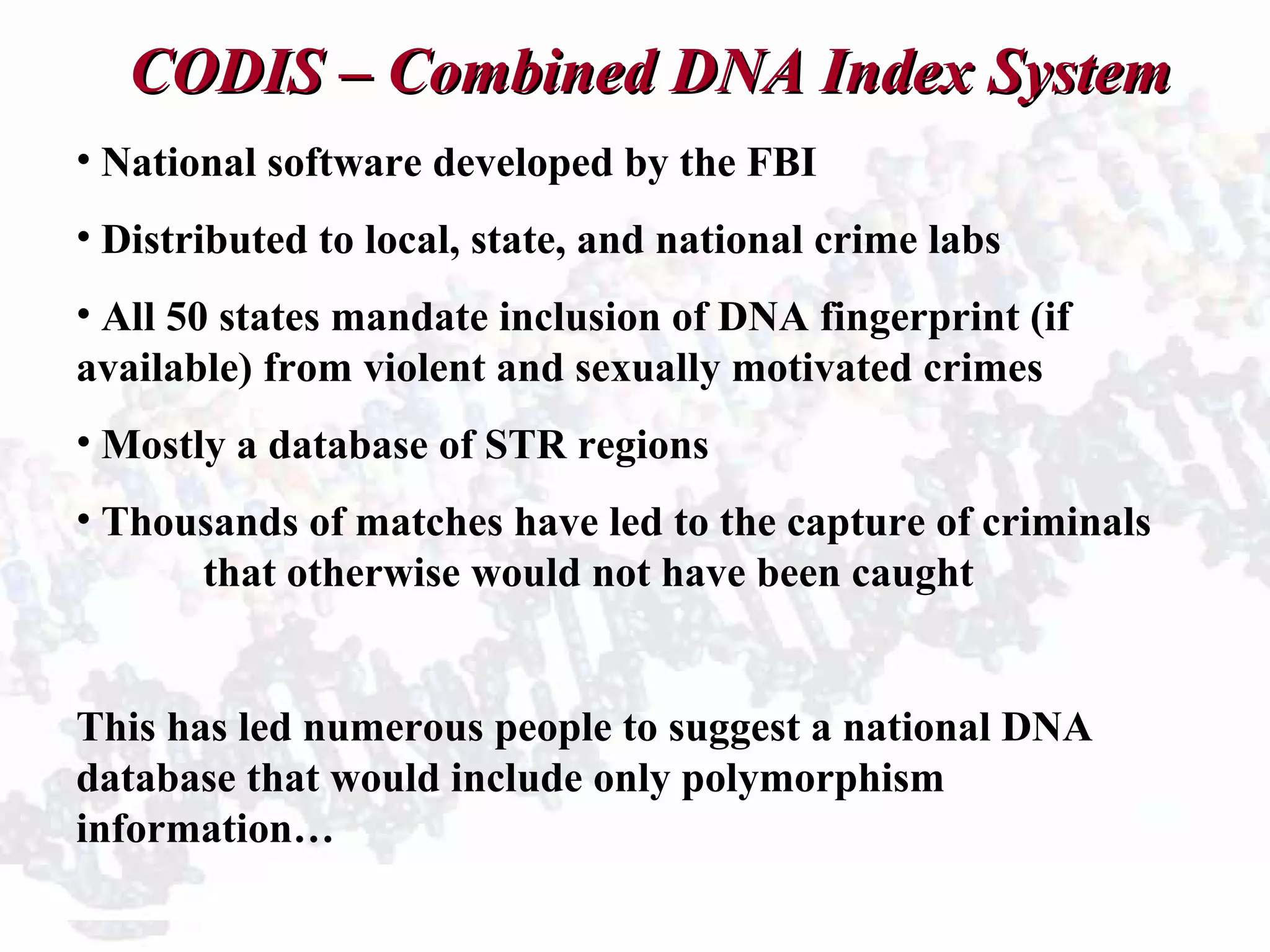 CODIS – Combined DNA Index SystemCODIS – Combined DNA Index System
• National software developed by the FBI
• Distributed to local, state, and national crime labs
• All 50 states mandate inclusion of DNA fingerprint (if
available) from violent and sexually motivated crimes
• Mostly a database of STR regions
• Thousands of matches have led to the capture of criminals
that otherwise would not have been caught
This has led numerous people to suggest a national DNA
database that would include only polymorphism
information…
 