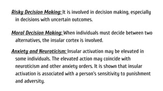 Risky Decision Making: It is involved in decision making, especially
in decisions with uncertain outcomes.
Moral Decision Making: When individuals must decide between two
alternatives, the insular cortex is involved.
Anxiety and Neuroticism: Insular activation may be elevated in
some individuals. The elevated action may coincide with
neuroticism and other anxiety orders. It is shown that insular
activation is associated with a person's sensitivity to punishment
and adversity.
 