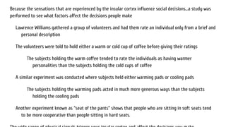Because the sensations that are experienced by the insular cortex influence social decisions...a study was
performed to see what factors affect the decisions people make
Lawrence Williams gathered a group of volunteers and had them rate an individual only from a brief and
personal description
The volunteers were told to hold either a warm or cold cup of coffee before giving their ratings
The subjects holding the warm coffee tended to rate the individuals as having warmer
personalities than the subjects holding the cold cups of coffee
A similar experiment was conducted where subjects held either warming pads or cooling pads
The subjects holding the warming pads acted in much more generous ways than the subjects
holding the cooling pads
Another experiment known as “seat of the pants” shows that people who are sitting in soft seats tend
to be more cooperative than people sitting in hard seats.
 