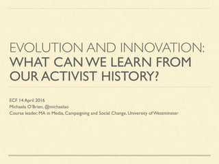 EVOLUTION AND INNOVATION:
WHAT CAN WE LEARN FROM
OUR ACTIVIST HISTORY?
ECF 14 April 2016
Michaela O’Brien, @michaelao
Course leader, MA in Media, Campaigning and Social Change, University of Westminster
 