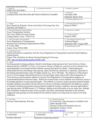 Technical Report Documentation Page
1. Report No.
FHWA/TX-10/0-5860-1
2. Government Accession No. 3. Recipient’s Catalog No.
4. Title and Subtitle
GUIDELINES FOR SPACING BETWEEN FREEWAY RAMPS
5. Report Date
November 2009
Published: March 2010
6. Performing Organization Code
7. Author(s)
Kay Fitzpatrick, Richard J. Porter, Geza Pesti, Chi-Leung Chu, Eun
Sug Park, and Thanh Le
8. Performing Organization Report No.
Report 0-5860-1
9. Performing Organization Name and Address
Texas Transportation Institute
The Texas A&M University System
College Station, Texas 77843-3135
10. Work Unit No. (TRAIS)
11. Contract or Grant No.
Project 0-5860
12. Sponsoring Agency Name and Address
Texas Department of Transportation
Research and Technology Implementation Office
P. O. Box 5080
Austin, Texas 78763-5080
13. Type of Report and Period Covered
Technical Report:
September 2007–August 2009
14. Sponsoring Agency Code
15. Supplementary Notes
Project performed in cooperation with the Texas Department of Transportation and the Federal Highway
Administration.
Project Title: Guidelines for Ramp Terminal Spacing for Freeways
URL: http://tti.tamu.edu/documents/0-5860-1.pdf
16. Abstract
Existing geometric design guidance related to interchange ramp spacing in the Texas Roadway Design
Manual and the AASHTO’s A Policy on Geometric Design of Highways and Streets (Green Book) is not
speed-dependent even though intuition indicates spacing and speed are related. Understanding the
relationship between interchange ramp spacing, speed, and freeway operations is important, especially in
developing potential design values for higher speeds (e.g., 85 to 100 mph). The objectives of this project
were to: (a) investigate relationships between weaving length, speed, and overall vehicle operations on
Texas freeways and (b) propose updates to current Texas Department of Transportation guidance on
recommended distances between ramps. Within the research tasks several methods were utilized to assist in
developing guidance on ramp spacing lengths. The methods or resources used to generate potential lengths
included: guidance provided in Design Manual for Roads and Bridges published by the Highways Agency
in England, minimum deceleration and acceleration length for freeway conditions, decision sight distance,
sign spacing needs, NCHRP project 3-75 findings, findings from field studies at seven study sites, findings
from simulation conducted as part of this research, and safety relationships identified in the literature.
Suggested ramp spacings were developed for the entrance ramp to exit ramp and exit ramp to exit ramp
conditions.
17. Key Words
Freeway, Ramp Spacing, Weaving
18. Distribution Statement
No restrictions. This document is available to the
public through NTIS:
National Technical Information Service
Springfield, Virginia 22161
http://www.ntis.gov
19. Security Classif.(of this report)
Unclassified
20. Security Classif.(of this page)
Unclassified
21. No. of Pages
118
22. Price
Form DOT F 1700.7 (8-72) Reproduction of completed page authorized
 