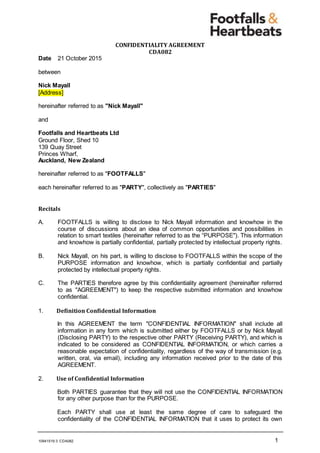 10941519:3 CDA082 1
CONFIDENTIALITY AGREEMENT
CDA082
Date 21 October 2015
between
Nick Mayall
[Address]
hereinafter referred to as "Nick Mayall"
and
Footfalls and Heartbeats Ltd
Ground Floor, Shed 10
139 Quay Street
Princes Wharf,
Auckland, New Zealand
hereinafter referred to as "FOOTFALLS"
each hereinafter referred to as "PARTY", collectively as "PARTIES"
Recitals
A. FOOTFALLS is willing to disclose to Nick Mayall information and knowhow in the
course of discussions about an idea of common opportunities and possibilities in
relation to smart textiles (hereinafter referred to as the “PURPOSE"). This information
and knowhow is partially confidential, partially protected by intellectual property rights.
B. Nick Mayall, on his part, is willing to disclose to FOOTFALLS within the scope of the
PURPOSE information and knowhow, which is partially confidential and partially
protected by intellectual property rights.
C. The PARTIES therefore agree by this confidentiality agreement (hereinafter referred
to as "AGREEMENT") to keep the respective submitted information and knowhow
confidential.
1. Definition Confidential Information
In this AGREEMENT the term "CONFIDENTIAL INFORMATION" shall include all
information in any form which is submitted either by FOOTFALLS or by Nick Mayall
(Disclosing PARTY) to the respective other PARTY (Receiving PARTY), and which is
indicated to be considered as CONFIDENTIAL INFORMATION, or which carries a
reasonable expectation of confidentiality, regardless of the way of transmission (e.g.
written, oral, via email), including any information received prior to the date of this
AGREEMENT.
2. Use of Confidential Information
Both PARTIES guarantee that they will not use the CONFIDENTIAL INFORMATION
for any other purpose than for the PURPOSE.
Each PARTY shall use at least the same degree of care to safeguard the
confidentiality of the CONFIDENTIAL INFORMATION that it uses to protect its own
 
