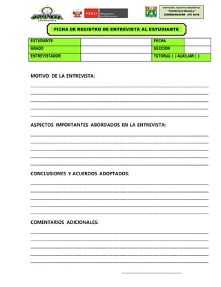 INSTITUCION EDUCATIVA EMBLEMÁTICA
“FRANCISCOIRAZOLA”
COORDINACIÓN ATI 2016
ESTUDIANTE FECHA
GRADO SECCIÓN
ENTREVISTADOR TUTOR(A) ( ) AUXILIAR ( )
MOTIVO DE LA ENTREVISTA:
………………………………………………………………………………………………………………………………………………………………………
………………………………………………………………………………………………………………………………………………………………………
………………………………………………………………………………………………………………………………………………………………………
………………………………………………………………………………………………………………………………………………………………………
………………………………………………………………………………………………………………………………………………………………………
ASPECTOS IMPORTANTES ABORDADOS EN LA ENTREVISTA:
………………………………………………………………………………………………………………………………………………………………………
………………………………………………………………………………………………………………………………………………………………………
………………………………………………………………………………………………………………………………………………………………………
………………………………………………………………………………………………………………………………………………………………………
………………………………………………………………………………………………………………………………………………………………………
CONCLUSIONES Y ACUERDOS ADOPTADOS:
………………………………………………………………………………………………………………………………………………………………………
………………………………………………………………………………………………………………………………………………………………………
………………………………………………………………………………………………………………………………………………………………………
………………………………………………………………………………………………………………………………………………………………………
………………………………………………………………………………………………………………………………………………………………………
COMENTARIOS ADICIONALES:
………………………………………………………………………………………………………………………………………………………………………
………………………………………………………………………………………………………………………………………………………………………
………………………………………………………………………………………………………………………………………………………………………
………………………………………………………………………………………………………………………………………………………………………
………………………………………………………………………………………………………………………………………………………………………
……………………………………………….
FICHA DE REGISTRO DE ENTREVISTA AL ESTUDIANTE
 
