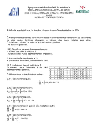 Agrupamento de Escolas da Quinta do Conde
                       ESCOLA BÁSICA INTEGRADA DA QUINTA DO CONDE
                   CURSO DE EDUCAÇÃO E FORMAÇÃO DE ADULTOS – NÍVEL SECUNDÁRIO
                                            2011/2012
                               SOCIEDADE, TECNOLOGIA E CIÊNCIA




2.3)Qual é a probabilidade de tirar dois números ímpares?Aprobalidade é de 20%


3.Na seguinte tabela estão apresentados todos os acontecimentos elementares do lançamento
de dois dados, tendo-se observado o número das                          faces     voltadas       para     cima.
3.1) Indique o número de todos os acontecimentos possíveis.
 Há 36 casos possíveis.

 3.2) Classifique os seguintes acontecimentos:
I. A soma das faces é inferior a 2.
 A probalidade é nula o acontecimento é impossível.

II. A soma das faces é inferior a 13.
A probalidade é de 100%, acontecimento certo.

III. O produto das faces é múltiplo de 3.
O número casos favoráveis é de 14.O                     1         2         3         4         5         6
acontecimento é possível.                         1     (1 , 1)   (1 , 2)   (1 , 3)   (1 , 4)   (1 , 5)   (1 , 6)
                                                  2     (2 , 1)   (2 , 2)   (2 , 3)   (2 , 4)   (2 , 5)   (2 , 6)
                                                  3     (3 , 1)   (3 , 2)   (3 , 3)   (3 , 4)   (3 , 5)   (3 , 6)
3.3)Determina a probabilidade de saírem:          4     (4 , 1)   (4 , 2)   (4 , 3)   (4 , 4)   (4 , 5)   (4 , 6)
                                                  5     (5 , 1)   (5 , 2)   (5 , 3)   (5 , 4)   (5 , 5)   (5 , 6)
3.3.1) Dois números iguais.                       6     (6 , 1)   (6 , 2)   (6 , 3)   (6 , 4)   (6 , 5)   (6 , 6)




3.3.2) Dois números ímpares.



3.3.3) Dois números pares.



3.3.4) Dois números em que um seja múltiplo do outro.



3.3.5) Dois números primos.
 