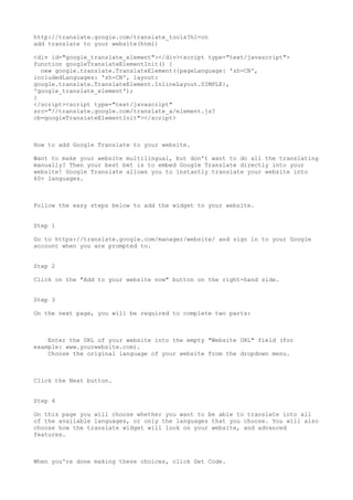 http://translate.google.com/translate_tools?hl=cn
add translate to your website(html)
<div id="google_translate_element"></div><script type="text/javascript">
function googleTranslateElementInit() {
new google.translate.TranslateElement({pageLanguage: 'zh-CN',
includedLanguages: 'zh-CN', layout:
google.translate.TranslateElement.InlineLayout.SIMPLE},
'google_translate_element');
}
</script><script type="text/javascript"
src=/slideshow/8fig/38044141/"/translate.google.com/translate_a/element.js
cb=googleTranslateElementInit"></script>
How to add Google Translate to your website.
Want to make your website multilingual, but don't want to do all the translating
manually? Then your best bet is to embed Google Translate directly into your
website! Google Translate allows you to instantly translate your website into
60+ languages.
Follow the easy steps below to add the widget to your website.
Step 1
Go to https://translate.google.com/manager/website/ and sign in to your Google
account when you are prompted to.
Step 2
Click on the "Add to your website now" button on the right-hand side.
Step 3
On the next page, you will be required to complete two parts:
Enter the URL of your website into the empty "Website URL" field (for
example: www.yourwebsite.com).
Choose the original language of your website from the dropdown menu.
Click the Next button.
Step 4
On this page you will choose whether you want to be able to translate into all
of the available languages, or only the languages that you choose. You will also
choose how the translate widget will look on your website, and advanced
features.
When you're done making these choices, click Get Code.
 