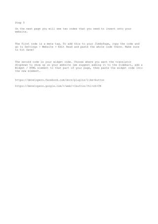 Step 5
On the next page you will see two codes that you need to insert onto your
website.
The first code is a meta tag. To add this to your JimdoPage, copy the code and
go to Settings > Website > Edit Head and paste the whole code there. Make sure
to hit Save!
The second code is your widget code. Choose where you want the translator
dropdown to show up on your website (we suggest adding it to the Sidebar), add a
Widget / HTML element to that part of your page, then paste the widget code into
the new element.
https://developers.facebook.com/docs/plugins/like-button
https://developers.google.com/+/web/+1button/?hl=zh-CN
 