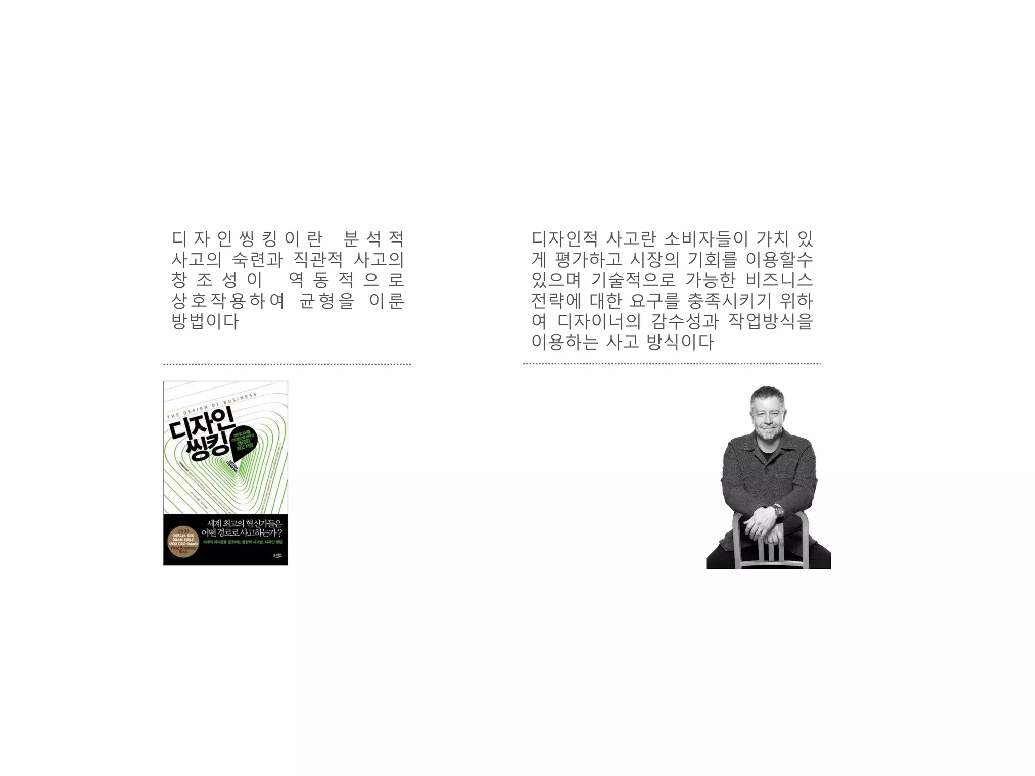 디 자 인 씽 킹 이 란 분 석 적
사고의 숙련과 직관적 사고의
창 조 성 이 역 동 적 으 로
상호작용하여 균형을 이룬
방법이다
디자인적 사고란 소비자들이 가치 있
게 평가하고 시장의 기회를 이용할수
있으며 기술적으로 가능한 비즈니스
전략에 대한 요구를 충족시키기 위하
여 디자이너의 감수성과 작업방식을
이용하는 사고 방식이다
 