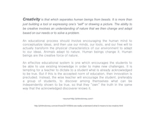 Creativity is that which separates human beings from beasts. It is more than
just building a tool or expressing one’s “self” or drawing a picture. The ability to
be creative involves an understanding of nature that we then change and adapt
based on our needs or to solve a problem.
An educational process should involve encouraging the human mind to
conceptualize ideas, and then use our minds, our tools, and our free will to
actually transform the physical characteristics of our environment to adapt
to our ideas. Animals adapt to nature. Human beings change it. Human
beings are the creative force of nature.
An effective educational system is one which encourages the students to
be able to use existing knowledge in order to make new challenges. It is
tempting for a teacher to dictate to a student what is already acknowledged
to be true. But if this is the accepted norm of education, then innovation is
precluded. Instead, the wise teacher will encourage the student, preferably
a group of students, to discover among themselves what can be
independently shown to be true, so that they “own” the truth in the same
way that the acknowledged discoverer knows it.
<source=http://philmckinney.com/>
http://philmckinney.com/archives/2014/08/do-we-really-understand-what-it-means-to-be-creative.html
 