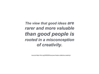 The view that good ideas are
rarer and more valuable
than good people is
rooted in a misconception
of creativity.
<source=https://hbr.org/2008/09/how-pixar-fosters-collective-creativity>
 