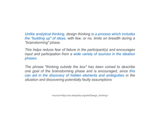 Unlike analytical thinking, design thinking is a process which includes
the "building up" of ideas, with few, or no, limits on breadth during a
"brainstorming" phase.
This helps reduce fear of failure in the participant(s) and encourages
input and participation from a wide variety of sources in the ideation
phases.
The phrase "thinking outside the box" has been coined to describe
one goal of the brainstorming phase and is encouraged, since this
can aid in the discovery of hidden elements and ambiguities in the
situation and discovering potentially faulty assumptions
<source=https://en.wikipedia.org/wiki/Design_thinking>
 