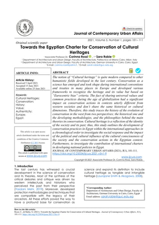 How to cite this article:
Rossi, C., & Rabie, S. (2021). Towards the Egyptian Charter for Conservation of Cultural Heritages. Journal of Contemporary Urban Affairs, 5(1),
101-111. https://doi.org/10.25034/ijcua.2021.v5n1-9
Journal of Contemporary Urban Affairs
2021, Volume 5, Number 1, pages 101– 111
Original scientific paper
Towards the Egyptian Charter for Conservation of Cultural
Heritages
1 Associate Professor Dr. Corinna Rossi , 2 * Sara Rabie
1 Department of Architecture and Urban Design, Faculty of Architecture, Politecnico di Milano Cairo, Milan, Italy
2 Department of Architecture and Urban Design, Faculty of Architecture, German University in Cairo, Cairo, Egypt
1 E-mail: corinna.rossi@polimi.it , 2 E-mail: sarah.rabie@guc.edu.eg
ARTICLE INFO:
Article History:
Received 5 April 2021
Accepted 15 June 2021
Available online 25 June 2021
Keywords:
Cultural Heritages;
Conservation;
History;
Value;
Authenticity;
Europe;
Egypt.
ABSTRACT
The notion of “Cultural heritage” is quite modern compared to other
humanistic fields developed in the last century. Conservation as a
science has emerged and took shape during international conventions
and treaties in many places in Europe and developed various
frameworks to recognize the heritage and its value but based on
“Eurocentric bias” criteria. The fact of sharing universal values and
common practices during the age of globalization had a significant
impact on conservation actions in contexts utterly different from
western societies and don’t share the same historical or cultural
dimensions. Therefore, this study traces the history of the evolution of
conservation in the west from two perspectives; the historical one and
the developing methodologies, and the philosophies behind the main
theories in conservation. Cultural heritage is a reflection of the identity
of the society and its past; thus, this study outlines the development of
conservation practices in Egypt within the international approaches in
a chronological order to investigate the social response and the impact
of the political and cultural influence of the cultural consciousness of
the society and the conservation actions in the Egyptian context.
Furthermore, to investigate the contribution of international charters
in developing national policies in Egypt.
This article is an open access
article distributed under the terms and
conditions of the Creative Commons
Attribution (CC BY) license
This article is published with open
access at www.ijcua.com
JOURNAL OF CONTEMPORARY URBAN AFFAIRS (2021), 5(1), 101-111.
https://doi.org/10.25034/ijcua.2021.v5n1-9
www.ijcua.com
Copyright © 2021 Associate Professor Dr. Corinna Rossi, Sara Rabie.
1. Introduction
The last century has witnessed a crucial
development in the science of conservation
and its theories. Most of the synthesis of the
critical debates and critique was driven by
western intellectuals and historians who
perceived the past from their perspective
(Yazdani Mehr, 2019). Moreover, developed
protection methodologies and techniques that
are compatible with the legacy of their
ancestors. All these efforts paved the way to
have a profound base for conservation as
science and expand its definition to include
cultural heritage as tangible and intangible
heritage (Laurajane Smith & Akagawa, 2008).
*Corresponding Author:
Department of Architecture and Urban Design, Faculty of
Architecture, German University in Cairo, Cairo, Egypt
Email address: sarah.rabie@guc.edu.eg
 