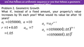 Problem 2. Geometric Growth
What if, instead of a fixed amount, your property’s value
increases by 5% each year? What would its value be after 10
years?
Analyze the given set of problems and decide which is a better investment,
one that follows an arithmetic sequence or one that follows a geometric
sequence? Why?
1
1
n
n
a a r 

 
10 1
1050000 1.05
n
a


1
10
1050000, 10
1 0.05 ?
1.05
a n
r a
 
  
  
9
1050000 1.05

 
