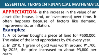ESSENTIAL TERMS IN FINANCIAL MATHEMATIC
APPRECIATION- is the increase in the value of an
asset (like house, land, or investment) over time. It
often happens because of factors like demand,
improvements, or inflation.
Examples:
1. A lot owner bought a piece of land for ₱500,000.
The value of the land appreciates by 8% every year.
2. In 2010, 1 gram of gold was worth around ₱1,700.
By 2025, the price increased to about ₱3,800 per
 