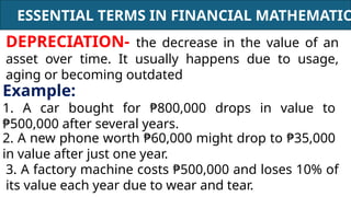 ESSENTIAL TERMS IN FINANCIAL MATHEMATIC
DEPRECIATION- the decrease in the value of an
asset over time. It usually happens due to usage,
aging or becoming outdated
Example:
1. A car bought for ₱800,000 drops in value to
₱500,000 after several years.
2. A new phone worth ₱60,000 might drop to ₱35,000
in value after just one year.
3. A factory machine costs ₱500,000 and loses 10% of
its value each year due to wear and tear.
 
