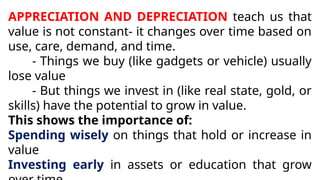 APPRECIATION AND DEPRECIATION teach us that
value is not constant- it changes over time based on
use, care, demand, and time.
- Things we buy (like gadgets or vehicle) usually
lose value
- But things we invest in (like real state, gold, or
skills) have the potential to grow in value.
This shows the importance of:
Spending wisely on things that hold or increase in
value
Investing early in assets or education that grow
 