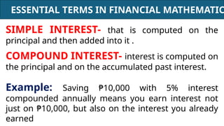 ESSENTIAL TERMS IN FINANCIAL MATHEMATIC
SIMPLE INTEREST- that is computed on the
principal and then added into it .
COMPOUND INTEREST- interest is computed on
the principal and on the accumulated past interest.
Example: Saving ₱10,000 with 5% interest
compounded annually means you earn interest not
just on ₱10,000, but also on the interest you already
earned
 