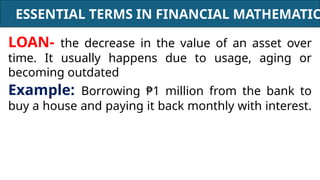 ESSENTIAL TERMS IN FINANCIAL MATHEMATIC
LOAN- the decrease in the value of an asset over
time. It usually happens due to usage, aging or
becoming outdated
Example: Borrowing ₱1 million from the bank to
buy a house and paying it back monthly with interest.
 