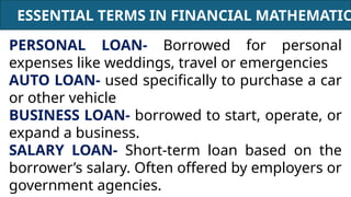 ESSENTIAL TERMS IN FINANCIAL MATHEMATIC
PERSONAL LOAN- Borrowed for personal
expenses like weddings, travel or emergencies
AUTO LOAN- used specifically to purchase a car
or other vehicle
BUSINESS LOAN- borrowed to start, operate, or
expand a business.
SALARY LOAN- Short-term loan based on the
borrower’s salary. Often offered by employers or
government agencies.
 