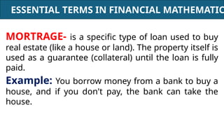 ESSENTIAL TERMS IN FINANCIAL MATHEMATIC
MORTRAGE- is a specific type of loan used to buy
real estate (like a house or land). The property itself is
used as a guarantee (collateral) until the loan is fully
paid.
Example: You borrow money from a bank to buy a
house, and if you don't pay, the bank can take the
house.
 