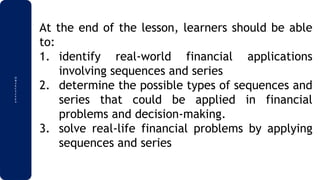 O
B
J
E
C
T
I
V
E
S
At the end of the lesson, learners should be able
to:
1. identify real-world financial applications
involving sequences and series
2. determine the possible types of sequences and
series that could be applied in financial
problems and decision-making.
3. solve real-life financial problems by applying
sequences and series
 