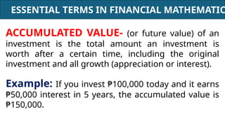 ESSENTIAL TERMS IN FINANCIAL MATHEMATIC
ACCUMULATED VALUE- (or future value) of an
investment is the total amount an investment is
worth after a certain time, including the original
investment and all growth (appreciation or interest).
Example: If you invest ₱100,000 today and it earns
₱50,000 interest in 5 years, the accumulated value is
₱150,000.
 