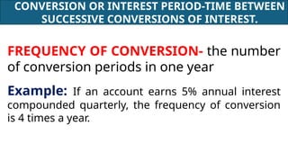 CONVERSION OR INTEREST PERIOD-TIME BETWEEN
SUCCESSIVE CONVERSIONS OF INTEREST.
FREQUENCY OF CONVERSION- the number
of conversion periods in one year
Example: If an account earns 5% annual interest
compounded quarterly, the frequency of conversion
is 4 times a year.
 