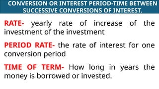 CONVERSION OR INTEREST PERIOD-TIME BETWEEN
SUCCESSIVE CONVERSIONS OF INTEREST.
RATE- yearly rate of increase of the
investment of the investment
PERIOD RATE- the rate of interest for one
conversion period
TIME OF TERM- How long in years the
money is borrowed or invested.
 