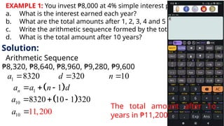 EXAMPLE 1: You invest ₱8,000 at 4% simple interest per year?
a. What is the interest earned each year?
b. What are the total amounts after 1, 2, 3, 4 and 5 years?
c. Write the arithmetic sequence formed by the total amounts.
d. What is the total amount after 10 years?
Solution:
Arithmetic Sequence
₱8,320, ₱8,640, ₱8,960, ₱9,280, ₱9,600
1 8320 320 10
a d n
  
 
1 1
n
a a n d
  
 
10 8320 10 1 320
a   
10 11,200
a 
The total amount after 1o
years in ₱11,200
 