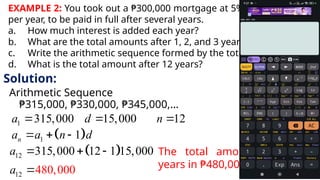 EXAMPLE 2: You took out a ₱300,000 mortgage at 5% simple interest
per year, to be paid in full after several years.
a. How much interest is added each year?
b. What are the total amounts after 1, 2, and 3 years
c. Write the arithmetic sequence formed by the total amounts.
d. What is the total amount after 12 years?
Solution:
Arithmetic Sequence
₱315,000, ₱330,000, ₱345,000,…
1 315,000 15,000 12
a d n
  
 
1 1
n
a a n d
  
 
12 315,000 12 1 15,000
a   
12 480,000
a 
The total amount after 12
years in ₱480,000
 
