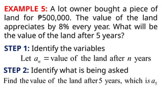 EXAMPLE 5: A lot owner bought a piece of
land for ₱500,000. The value of the land
appreciates by 8% every year. What will be
the value of the land after 5 years?
STEP 1: Identify the variables
Let value of the land after years
n
a n

STEP 2: Identify what is being asked
5
Find thevalue of the land after5 years, which is a
 