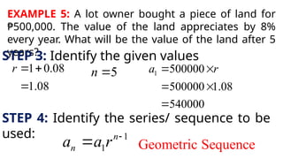 EXAMPLE 5: A lot owner bought a piece of land for
₱500,000. The value of the land appreciates by 8%
every year. What will be the value of the land after 5
years?
STEP 3: Identify the given values
1 0.08
1.08
r  

5
n  1 500000
500000 1.08
540000
a r
 
 

STEP 4: Identify the series/ sequence to be
used: 1
1
n
n
a a r 
 Geometric Sequence
 