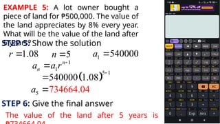 EXAMPLE 5: A lot owner bought a
piece of land for ₱500,000. The value of
the land appreciates by 8% every year.
What will be the value of the land after
5 years?
STEP 5: Show the solution
1.08
r  5
n  1 540000
a 
1
1
n
n
a a r 

 
5 1
540000 1.08


5 734664.04
a 
STEP 6: Give the final answer
The value of the land after 5 years is
 