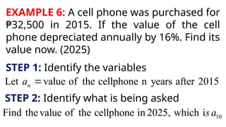 EXAMPLE 6: A cell phone was purchased for
₱32,500 in 2015. If the value of the cell
phone depreciated annually by 16%. Find its
value now. (2025)
STEP 1: Identify the variables
Let value of the cellphone n years after 2015
n
a 
STEP 2: Identify what is being asked
10
Find thevalue of the cellphone in 2025, which is a
 