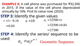 EXAMPLE 6: A cell phone was purchased for ₱32,500
in 2015. If the value of the cell phone depreciated
annually by 16%. Find its value now. (2025)
STEP 3: Identify the given values
1 0.16
0.84
r  

10
n  1 32500
32500 0.84
27300
a r
 
 

STEP 4: Identify the series/ sequence to be
used: 1
1
n
n
a a r 
 Geometric Sequence
 