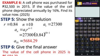 EXAMPLE 6: A cell phone was purchased for
₱32,500 in 2015. If the value of the cell
phone depreciated annually by 16%. Find its
value now. (2025)
STEP 5: Show the solution
0.84
r  10
n  1 27300
a 
1
1
n
n
a a r 

 
10 1
27300 0.84


10 5684.29
a 
STEP 6: Give the final answer
The value of the cell phone in 2025 is
 